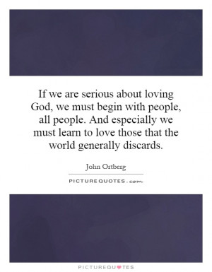 we are serious about loving God, we must begin with people, all people ...