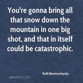 You're gonna bring all that snow down the mountain in one big shot ...