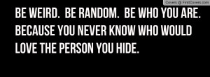 ... WHO YOU ARE.BECAUSE YOU NEVER KNOW WHO WOULDLOVE THE PERSON YOU HIDE