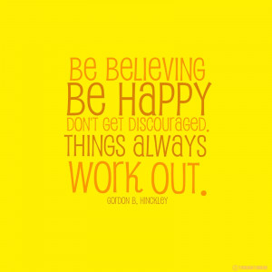 Be believing, be happy, don’t get discouraged. Things will work out.