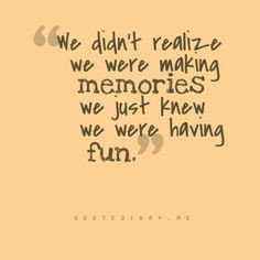 We didn't realize we were making memories we just knew we were having ...