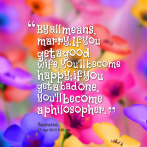 By all means, marry. If you get a good wife, you\'ll become happy; if ...