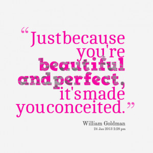 ... because you’re beautiful and perfect, it’s made you conceited