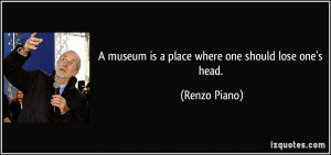 museum is a place where one should lose one's head. - Renzo Piano