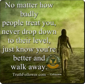 No matter how badly people treat you, never drop down to their level ...