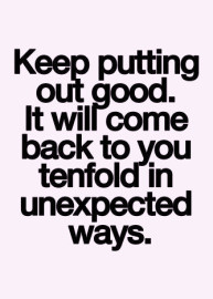 ... putting out good. it will come back to you tenfold in unexpected ways
