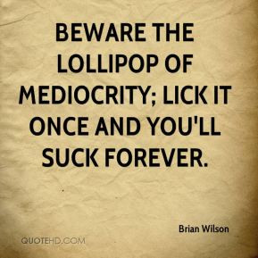 ... the lollipop of mediocrity; lick it once and you'll suck forever