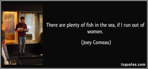 There are plenty of fish in the sea, if I run out of women. - Joey ...