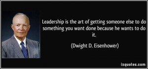 Leadership is the art of getting someone else to do something you want ...