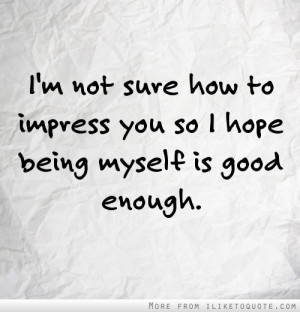 not sure how to impress you so I hope being myself is good enough.