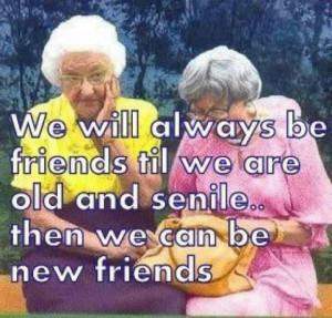 ... be friends til we are old and senile…then we can be new friends