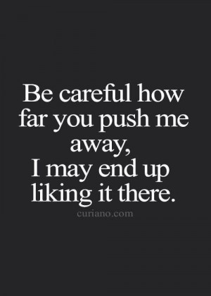 Be careful how far you push me away, I may end up liking it there.