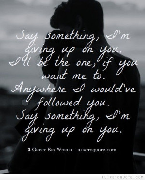 Say something, I'm giving up on you. I'll be the one, if you want me ...