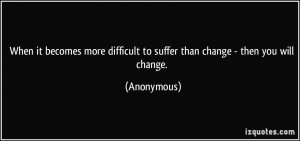 ... difficult to suffer than change - then you will change. - Anonymous