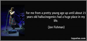 ... 21 years old hallucinogenics had a huge place in my life. - Jon