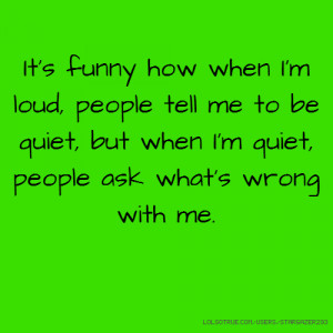when I'm loud, people tell me to be quiet, but when I'm quiet, people ...