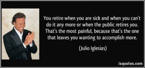 You retire when you are sick and when you can't do it any more or when ...