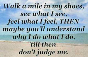 Quote: Walk a mile in my shoes, see what I see, feel what I feel, THEN ...