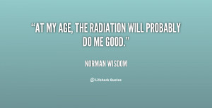 At my age, the radiation will probably do me good.”