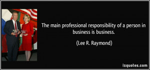 ... responsibility of a person in business is business. - Lee R. Raymond