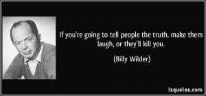 ... people the truth, make them laugh, or they'll kill you. - Billy Wilder