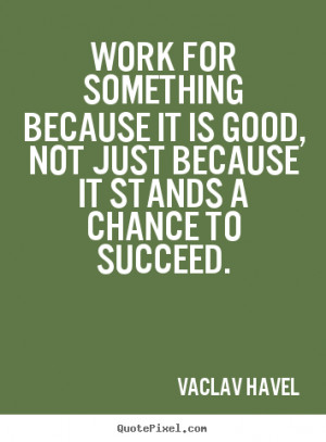 ... it is good, not just because it.. Vaclav Havel great success quotes
