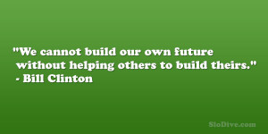 ... own future without helping others to build theirs.” – Bill Clinton