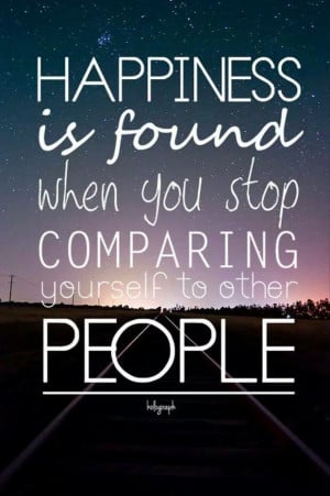 ... Happiness is found when you stop comparing yourself to other people