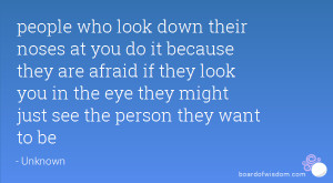 people who look down their noses at you do it because they are afraid ...