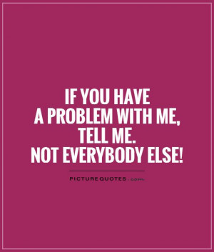 If you have a problem with me tell me Not everybody else