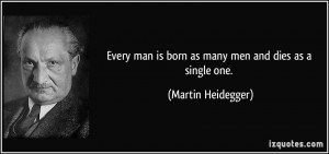 ... man is born as many men and dies as a single one. - Martin Heidegger