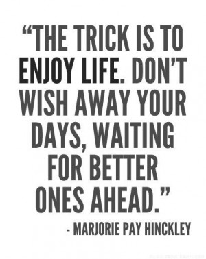 ... enjoy life. Don't wish away your days, waiting for better ones ahead