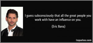 ... the great people you work with have an influence on you. - Eric Bana