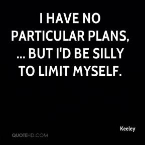Keeley - I have no particular plans, ... but I'd be silly to limit ...