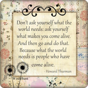 Don't ask yourself what the world needs, ask yourself what makes you ...