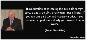 ... part more slowly your overall time is slower. - Roger Bannister