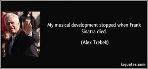 My musical development stopped when Frank Sinatra died. - Alex Trebek