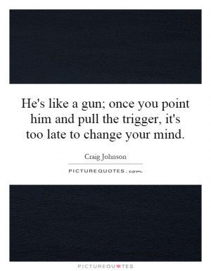 He's like a gun; once you point him and pull the trigger, it's too ...