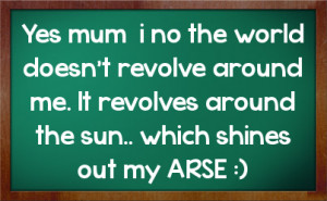 Yes mum i no the world doesn't revolve around me. It revolves around ...