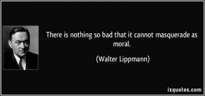 ... nothing so bad that it cannot masquerade as moral. - Walter Lippmann