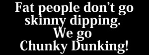 Fat People dont go skinny dipping. We go Chunky Dunking!