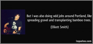 ... like spreading gravel and transplanting bamboo trees. - Elliott Smith