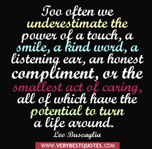 Too often we underestimate the power of a touch, a smile, a kind word ...
