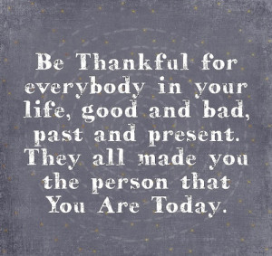 be thankful for everybody in your life good and bad past and present ...