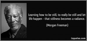 ... let life happen - that stillness becomes a radiance. - Morgan Freeman