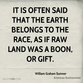William Graham Sumner - It is often said that the earth belongs to the ...
