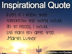 ... would go to pieces, I would still plant my apple tree. -Martin Luther