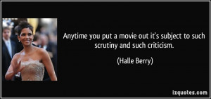 ... out it's subject to such scrutiny and such criticism. - Halle Berry