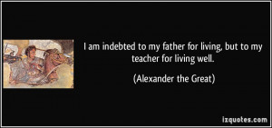 ... for living, but to my teacher for living well. - Alexander the Great