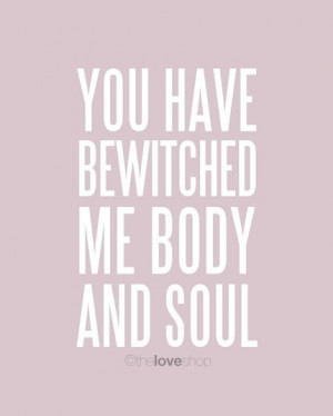 You have bewitched me body and soul.